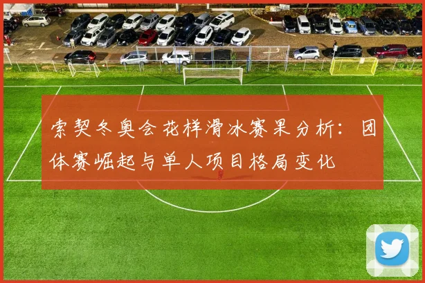 索契冬奥会花样滑冰赛果分析：团体赛崛起与单人项目格局变化