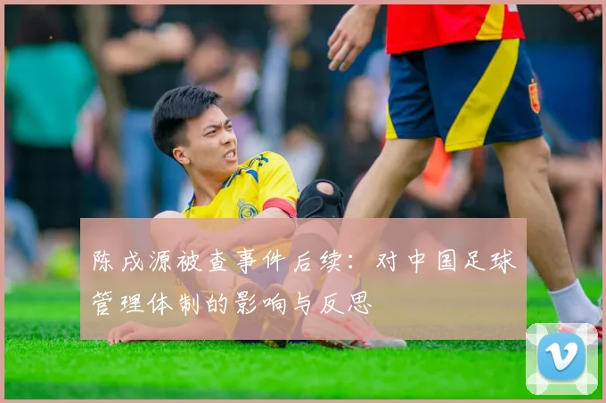 陈戌源被查事件后续：对中国足球管理体制的影响与反思
