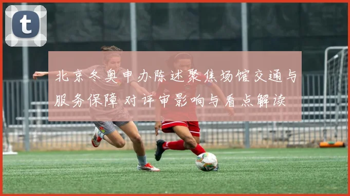 北京冬奥申办陈述聚焦场馆交通与服务保障 对评审影响与看点解读