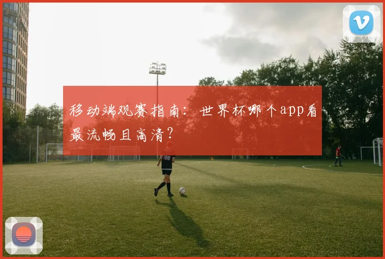 移动端观赛指南：世界杯哪个app看最流畅且高清？