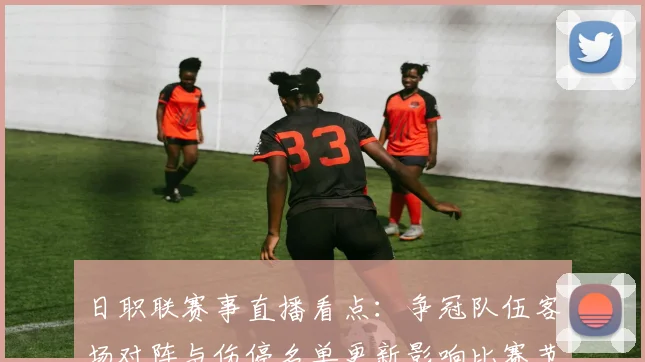 日职联赛事直播看点：争冠队伍客场对阵与伤停名单更新影响比赛节奏